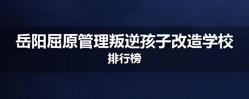 岳阳屈原管理叛逆孩子改造学校排行榜