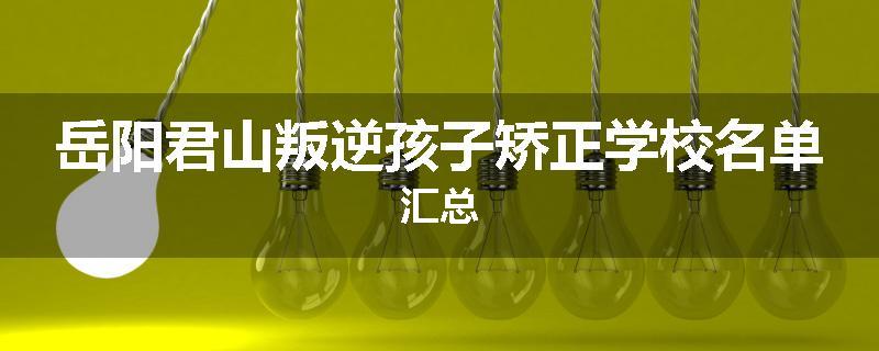 岳阳君山叛逆孩子矫正学校名单汇总