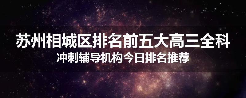 苏州相城区排名前五大高三全科冲刺辅导机构今日排名推荐