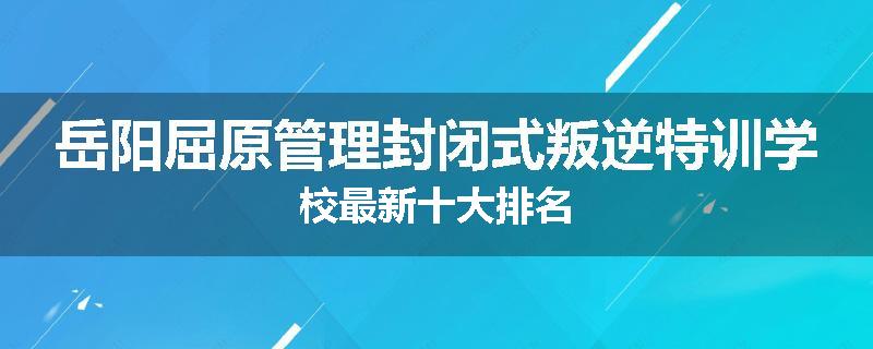 岳阳屈原管理封闭式叛逆特训学校最新十大排名