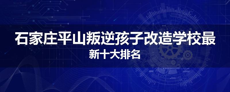 石家庄平山叛逆孩子改造学校最新十大排名