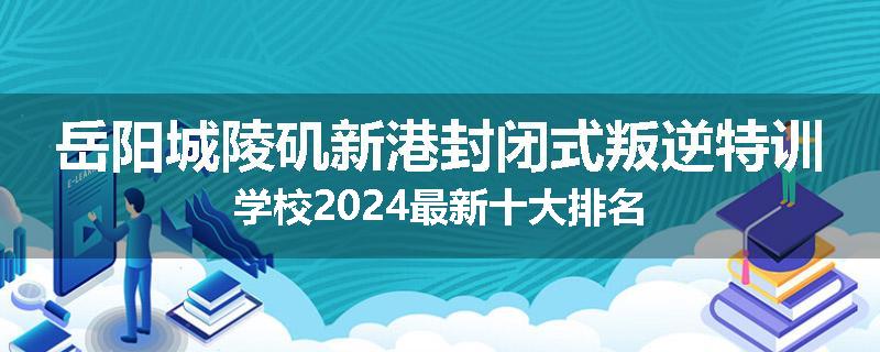 岳阳城陵矶新港封闭式叛逆特训学校2024最新十大排名