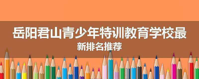 岳阳君山青少年特训教育学校最新排名推荐