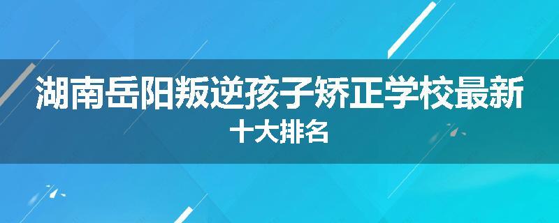 湖南岳阳叛逆孩子矫正学校最新十大排名