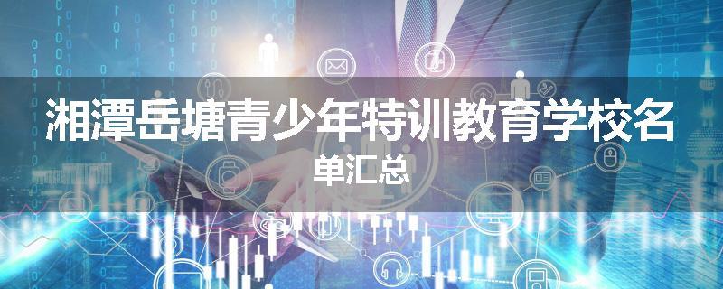 湘潭岳塘青少年特训教育学校名单汇总