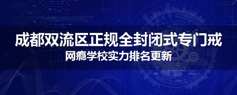 成都双流区正规全封闭式专门戒网瘾学校实力排名更新