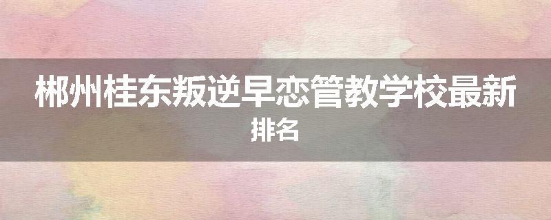 郴州桂东叛逆早恋管教学校最新排名