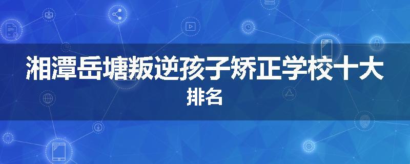 湘潭岳塘叛逆孩子矫正学校十大排名