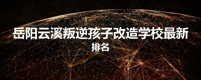 岳阳云溪叛逆孩子改造学校最新排名