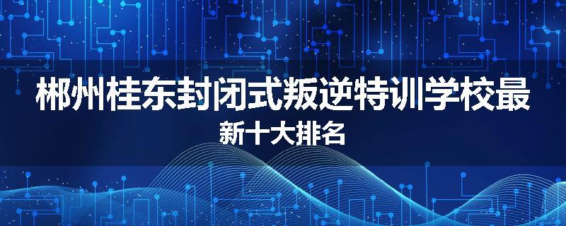 郴州桂东封闭式叛逆特训学校最新十大排名