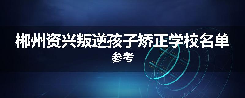郴州资兴叛逆孩子矫正学校名单参考