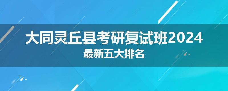 大同灵丘县考研复试班2024最新五大排名