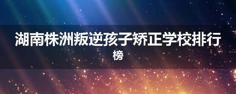 湖南株洲叛逆孩子矫正学校排行榜