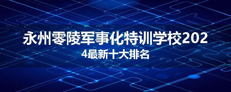 永州零陵军事化特训学校2024最新十大排名