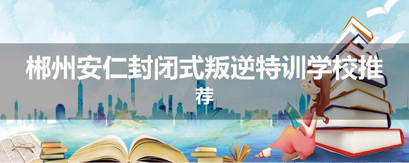 郴州安仁封闭式叛逆特训学校推荐