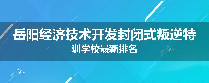 岳阳经济技术开发封闭式叛逆特训学校最新排名