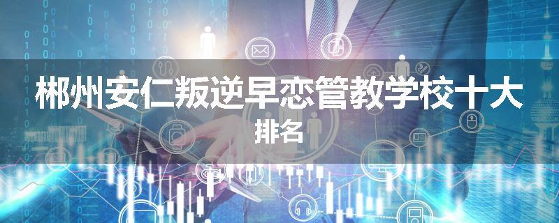 郴州安仁叛逆早恋管教学校十大排名