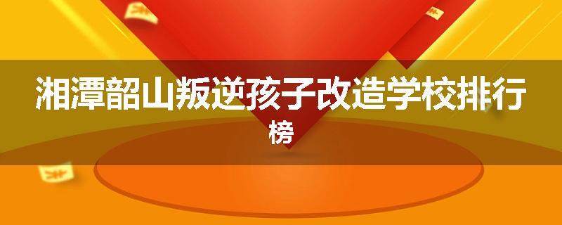 湘潭韶山叛逆孩子改造学校排行榜