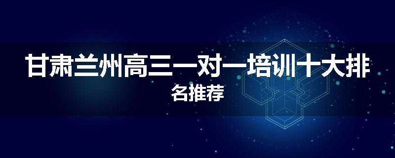 甘肃兰州高三一对一培训十大排名推荐