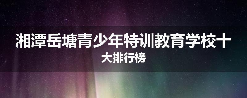 湘潭岳塘青少年特训教育学校十大排行榜
