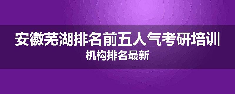 安徽芜湖排名前五人气考研培训机构排名最新