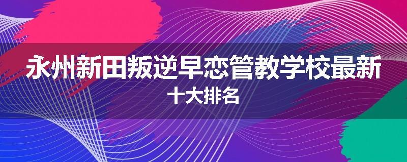 永州新田叛逆早恋管教学校最新十大排名