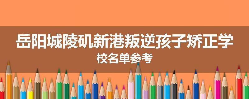 岳阳城陵矶新港叛逆孩子矫正学校名单参考