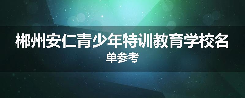 郴州安仁青少年特训教育学校名单参考