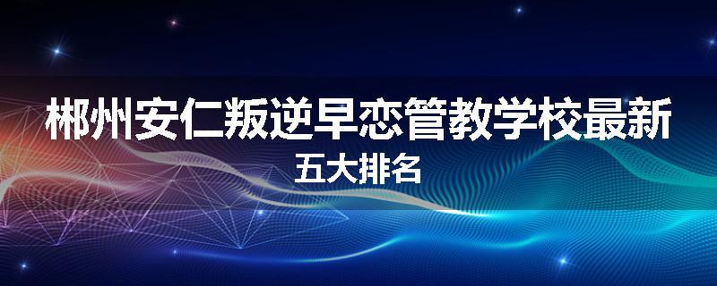 郴州安仁叛逆早恋管教学校最新五大排名