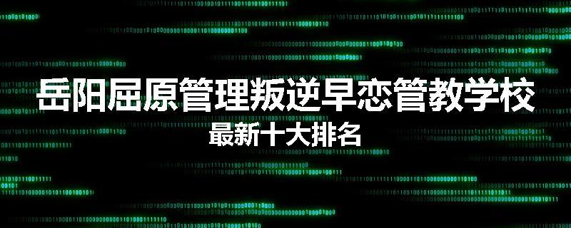 岳阳屈原管理叛逆早恋管教学校最新十大排名