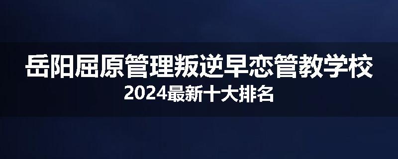 岳阳屈原管理叛逆早恋管教学校2024最新十大排名