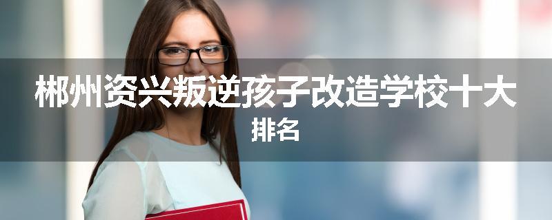 郴州资兴叛逆孩子改造学校十大排名