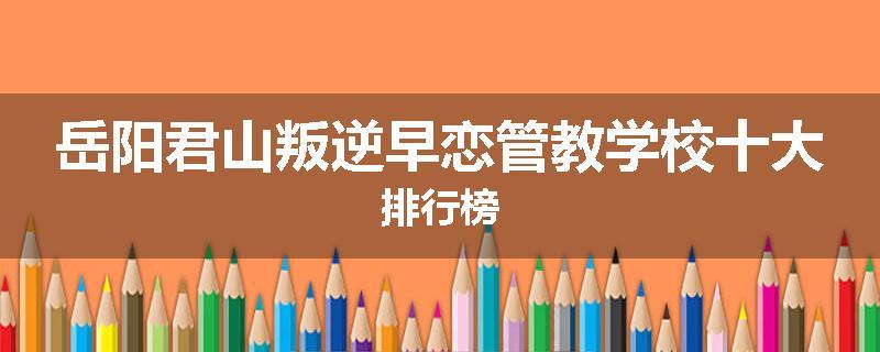 岳阳君山叛逆早恋管教学校十大排行榜