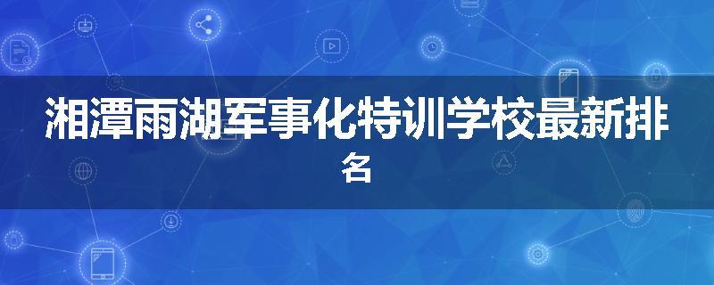 湘潭雨湖军事化特训学校最新排名
