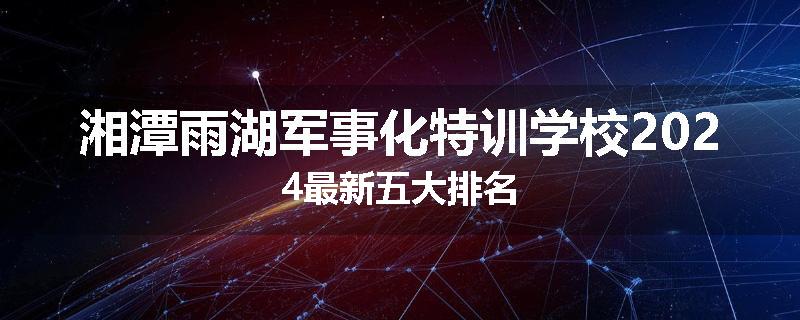湘潭雨湖军事化特训学校2024最新五大排名