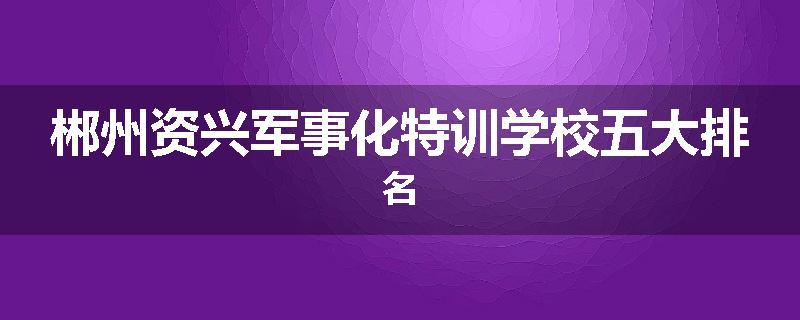 郴州资兴军事化特训学校五大排名