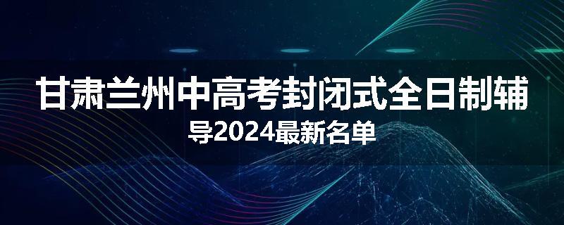 甘肃兰州中高考封闭式全日制辅导2024最新名单