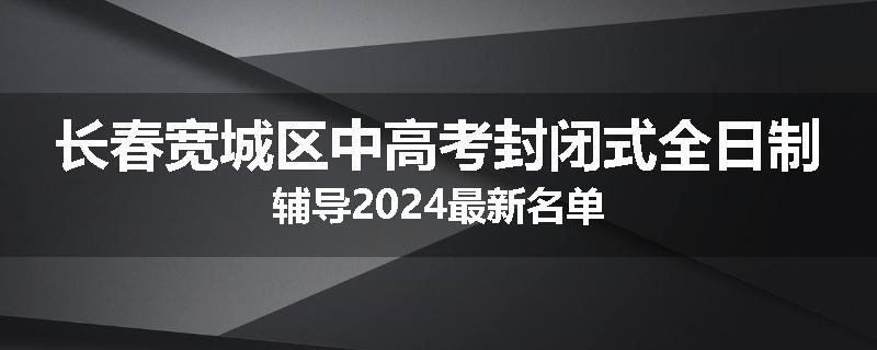 长春宽城区中高考封闭式全日制辅导2024最新名单