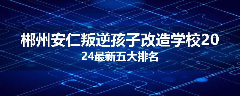 郴州安仁叛逆孩子改造学校2024最新五大排名