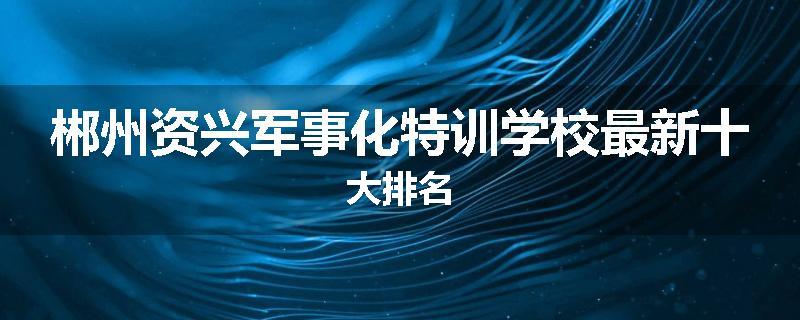郴州资兴军事化特训学校最新十大排名