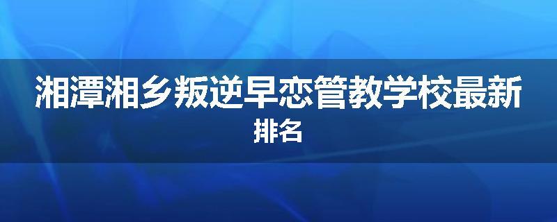 湘潭湘乡叛逆早恋管教学校最新排名