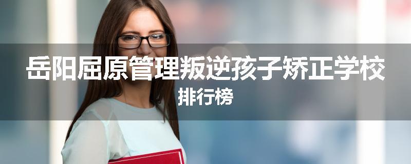 岳阳屈原管理叛逆孩子矫正学校排行榜