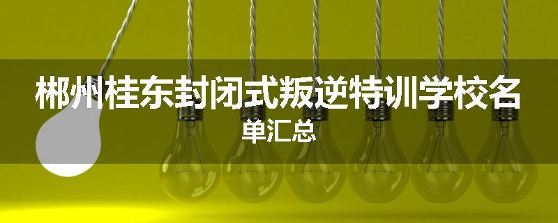 郴州桂东封闭式叛逆特训学校名单汇总
