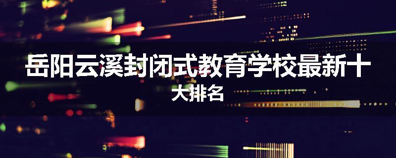 岳阳云溪封闭式教育学校最新十大排名