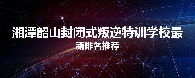湘潭韶山封闭式叛逆特训学校最新排名推荐