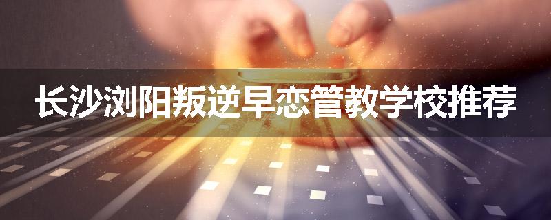 长沙浏阳叛逆早恋管教学校推荐