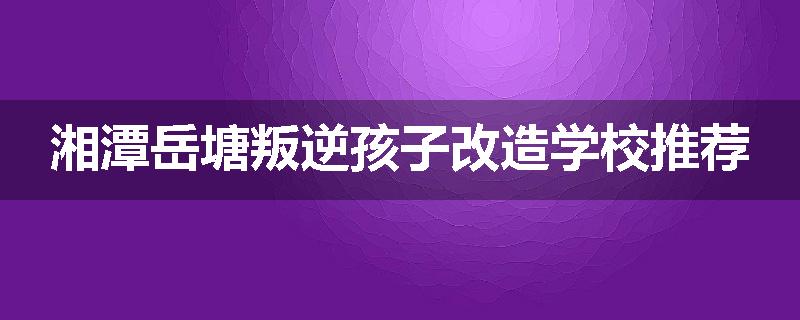 湘潭岳塘叛逆孩子改造学校推荐