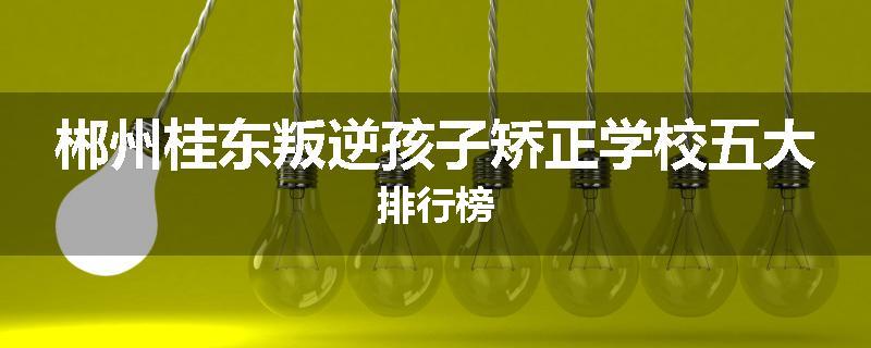 郴州桂东叛逆孩子矫正学校五大排行榜