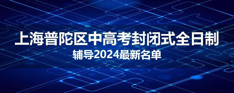 上海普陀区中高考封闭式全日制辅导2024最新名单