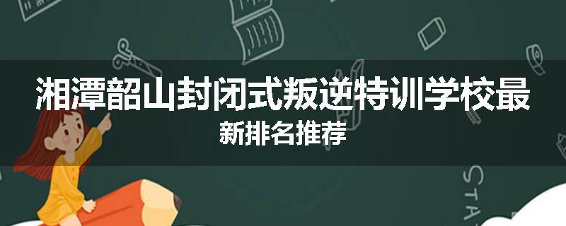湘潭韶山封闭式叛逆特训学校最新排名推荐